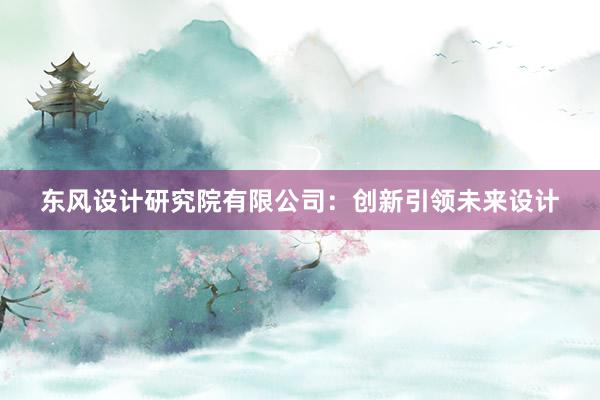 东风设计研究院有限公司：创新引领未来设计