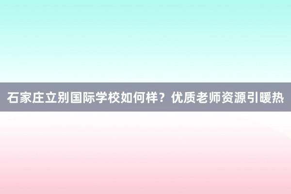 石家庄立别国际学校如何样？优质老师资源引暖热